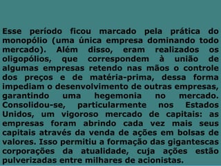 Esse período ficou marcado pela prática do
monopólio (uma única empresa dominando todo
mercado). Além disso, eram realizados os
oligopólios, que correspondem à união de
algumas empresas retendo nas mãos o controle
dos preços e de matéria-prima, dessa forma
impediam o desenvolvimento de outras empresas,
garantindo    uma     hegemonia    no    mercado.
Consolidou-se,   particularmente    nos    Estados
Unidos, um vigoroso mercado de capitais: as
empresas foram abrindo cada vez mais seus
capitais através da venda de ações em bolsas de
valores. Isso permitiu a formação das gigantescas
corporações da atualidade, cuja ações estão
pulverizadas entre milhares de acionistas.
 