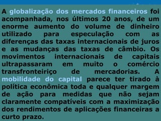 A globalização dos mercados financeiros foi
acompanhada, nos últimos 20 anos, de um
enorme aumento do volume de dinheiro
utilizado   para    especulação    com     as
diferenças das taxas internacionais de juros
e as mudanças das taxas de câmbio. Os
movimentos     internacionais   de   capitais
ultrapassaram    em    muito   o    comércio
transfronteiriço    de    mercadorias.      A
mobilidade do capital parece ter tirado à
política econômica toda e qualquer margem
de ação para medidas que não sejam
claramente compatíveis com a maximização
dos rendimentos de aplicações financeiras a
curto prazo.
 