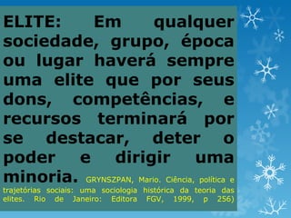 ELITE:    Em            qualquer
sociedade, grupo, época
ou lugar haverá sempre
uma elite que por seus
dons, competências, e
recursos terminará por
se destacar, deter o
poder   e      dirigir             uma
minoria. GRYNSZPAN, Mario. Ciência, política e
trajetórias sociais: uma sociologia histórica da teoria das
elites. Rio de Janeiro: Editora FGV, 1999, p 256)
 