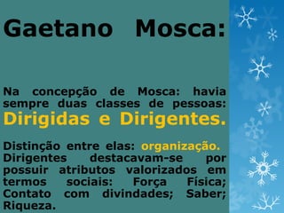 Gaetano Mosca:

Na concepção de Mosca: havia
sempre duas classes de pessoas:
Dirigidas e Dirigentes.
Distinção entre elas: organização.
Dirigentes    destacavam-se     por
possuir atributos valorizados em
termos    sociais:  Força    Física;
Contato com divindades; Saber;
Riqueza.
 