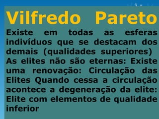 Vilfredo Pareto
Existe em todas as esferas
indivíduos que se destacam dos
demais (qualidades superiores)
As elites não são eternas: Existe
uma renovação: Circulação das
Elites Quando cessa a circulação
acontece a degeneração da elite:
Elite com elementos de qualidade
inferior
 