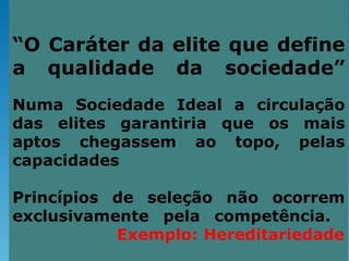 “O Caráter da elite que define
a qualidade da sociedade”
Numa Sociedade Ideal a circulação
das elites garantiria que os mais
aptos chegassem ao topo, pelas
capacidades

Princípios de seleção não ocorrem
exclusivamente pela competência.
           Exemplo: Hereditariedade
 
