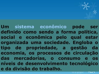 Um sistema econômico pode ser
definido como sendo a forma política,
social e econômica pelo qual estar
organizada uma sociedade. Engloba o
tipo de propriedade, a gestão da
economia, os processos de circulação
das mercadorias, o consumo e os
níveis de desenvolvimento tecnológico
e da divisão do trabalho.
 