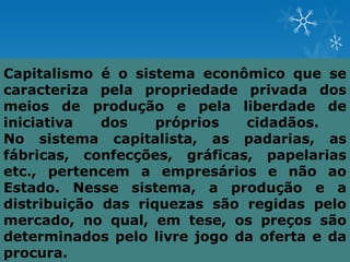 Capitalismo é o sistema econômico que se
caracteriza pela propriedade privada dos
meios de produção e pela liberdade de
iniciativa   dos    próprios  cidadãos.
No sistema capitalista, as padarias, as
fábricas, confecções, gráficas, papelarias
etc., pertencem a empresários e não ao
Estado. Nesse sistema, a produção e a
distribuição das riquezas são regidas pelo
mercado, no qual, em tese, os preços são
determinados pelo livre jogo da oferta e da
procura.
 
