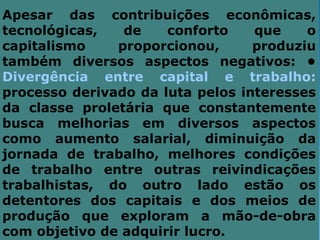 Apesar das contribuições econômicas,
tecnológicas,   de    conforto    que    o
capitalismo    proporcionou,      produziu
também diversos aspectos negativos: •
Divergência entre capital e trabalho:
processo derivado da luta pelos interesses
da classe proletária que constantemente
busca melhorias em diversos aspectos
como aumento salarial, diminuição da
jornada de trabalho, melhores condições
de trabalho entre outras reivindicações
trabalhistas, do outro lado estão os
detentores dos capitais e dos meios de
produção que exploram a mão-de-obra
com objetivo de adquirir lucro.
 