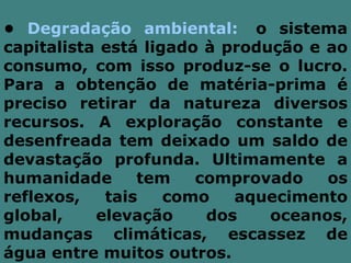 • Degradação ambiental: o sistema
capitalista está ligado à produção e ao
consumo, com isso produz-se o lucro.
Para a obtenção de matéria-prima é
preciso retirar da natureza diversos
recursos. A exploração constante e
desenfreada tem deixado um saldo de
devastação profunda. Ultimamente a
humanidade      tem    comprovado    os
reflexos,   tais    como   aquecimento
global,    elevação     dos    oceanos,
mudanças climáticas, escassez de
água entre muitos outros.
 