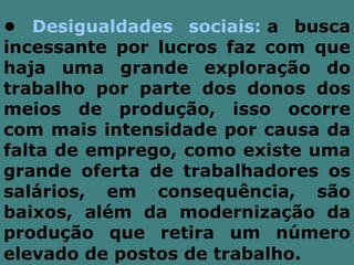 • Desigualdades sociais: a busca
incessante por lucros faz com que
haja uma grande exploração do
trabalho por parte dos donos dos
meios de produção, isso ocorre
com mais intensidade por causa da
falta de emprego, como existe uma
grande oferta de trabalhadores os
salários, em consequência, são
baixos, além da modernização da
produção que retira um número
elevado de postos de trabalho.
 