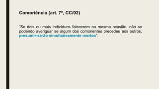 Comoriência (art. 7º, CC/02)
“Se dois ou mais indivíduos falecerem na mesma ocasião, não se
podendo averiguar se algum dos comorientes precedeu aos outros,
presumir-se-ão simultaneamente mortos”.
 