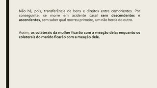 Não há, pois, transferência de bens e direitos entre comorientes. Por
conseguinte, se morre em acidente casal sem descendentes e
ascendentes, sem saber qual morreu primeiro, um não herda do outro.
Assim, os colaterais da mulher ficarão com a meação dela; enquanto os
colaterais do marido ficarão com a meação dele.
 
