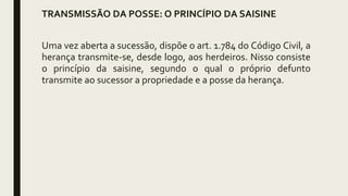 TRANSMISSÃO DA POSSE: O PRINCÍPIO DA SAISINE
Uma vez aberta a sucessão, dispõe o art. 1.784 do Código Civil, a
herança transmite-se, desde logo, aos herdeiros. Nisso consiste
o princípio da saisine, segundo o qual o próprio defunto
transmite ao sucessor a propriedade e a posse da herança.
 