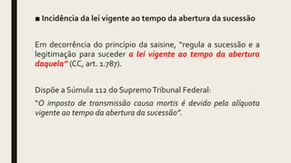 ■ Incidência da lei vigente ao tempo da abertura da sucessão
Em decorrência do princípio da saisine, “regula a sucessão e a
legitimação para suceder a lei vigente ao tempo da abertura
daquela” (CC, art. 1.787).
Dispõe a Súmula 112 do SupremoTribunal Federal:
“O imposto de transmissão causa mortis é devido pela alíquota
vigente ao tempo da abertura da sucessão”.
 