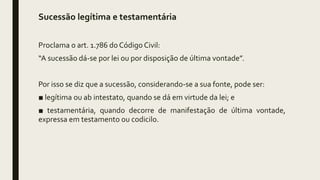 Sucessão legítima e testamentária
Proclama o art. 1.786 do Código Civil:
“A sucessão dá-se por lei ou por disposição de última vontade”.
Por isso se diz que a sucessão, considerando-se a sua fonte, pode ser:
■ legítima ou ab intestato, quando se dá em virtude da lei; e
■ testamentária, quando decorre de manifestação de última vontade,
expressa em testamento ou codicilo.
 
