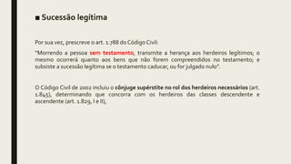 ■ Sucessão legítima
Por sua vez, prescreve o art. 1.788 do Código Civil:
“Morrendo a pessoa sem testamento, transmite a herança aos herdeiros legítimos; o
mesmo ocorrerá quanto aos bens que não forem compreendidos no testamento; e
subsiste a sucessão legítima se o testamento caducar, ou for julgado nulo”.
O Código Civil de 2002 incluiu o cônjuge supérstite no rol dos herdeiros necessários (art.
1.845), determinando que concorra com os herdeiros das classes descendente e
ascendente (art. 1.829, I e II),
 