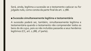 Será, ainda, legítima a sucessão se o testamento caducar ou for
julgado nulo, como consta da parte final do art. 1.788.
■ Sucessão simultaneamente legítima e testamentária
A sucessão poderá ser, também, simultaneamente legítima e
testamentária quando o testamento não compreender todos os
bens do de cujus, pois os não incluídos passarão a seus herdeiros
legítimos (CC, art. 1.788, 2ª parte).
 