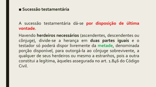 ■ Sucessão testamentária
A sucessão testamentária dá-se por disposição de última
vontade.
Havendo herdeiros necessários (ascendentes, descendentes ou
cônjuge), divide-se a herança em duas partes iguais e o
testador só poderá dispor livremente da metade, denominada
porção disponível, para outorgá-la ao cônjuge sobrevivente, a
qualquer de seus herdeiros ou mesmo a estranhos, pois a outra
constitui a legítima, àqueles assegurada no art. 1.846 do Código
Civil.
 