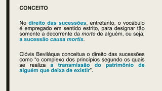 CONCEITO
No direito das sucessões, entretanto, o vocábulo
é empregado em sentido estrito, para designar tão
somente a decorrente da morte de alguém, ou seja,
a sucessão causa mortis.
Clóvis Beviláqua conceitua o direito das sucessões
como “o complexo dos princípios segundo os quais
se realiza a transmissão do patrimônio de
alguém que deixa de existir”.
 