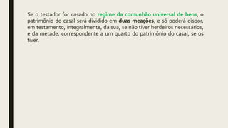 Se o testador for casado no regime da comunhão universal de bens, o
patrimônio do casal será dividido em duas meações, e só poderá dispor,
em testamento, integralmente, da sua, se não tiver herdeiros necessários,
e da metade, correspondente a um quarto do patrimônio do casal, se os
tiver.
 