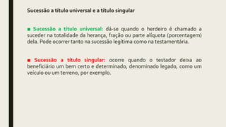 Sucessão a título universal e a título singular
■ Sucessão a título universal: dá-se quando o herdeiro é chamado a
suceder na totalidade da herança, fração ou parte alíquota (porcentagem)
dela. Pode ocorrer tanto na sucessão legítima como na testamentária.
■ Sucessão a título singular: ocorre quando o testador deixa ao
beneficiário um bem certo e determinado, denominado legado, como um
veículo ou um terreno, por exemplo.
 