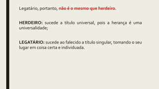 Legatário, portanto, não é o mesmo que herdeiro.
HERDEIRO: sucede a título universal, pois a herança é uma
universalidade;
LEGATÁRIO: sucede ao falecido a título singular, tomando o seu
lugar em coisa certa e individuada.
 