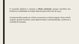 A sucessão legítima é sempre a título universal, porque transfere aos
herdeiros a totalidade ou fração ideal do patrimônio do de cujus.
A testamentária pode ser a título universal ou a título singular. Será a título
singular quando envolver coisa determinada e individualizada, conforme a
vontade do testador.
 