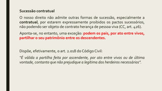 Sucessão contratual
O nosso direito não admite outras formas de sucessão, especialmente a
contratual, por estarem expressamente proibidos os pactos sucessórios,
não podendo ser objeto de contrato herança de pessoa viva (CC, art. 426).
Aponta-se, no entanto, uma exceção: podem os pais, por ato entre vivos,
partilhar o seu patrimônio entre os descendentes.
Dispõe, efetivamente, o art. 2.018 do Código Civil:
“É válida a partilha feita por ascendente, por ato entre vivos ou de última
vontade, contanto que não prejudique a legítima dos herdeiros necessários”.
 