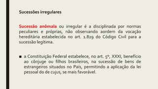 Sucessões irregulares
Sucessão anômala ou irregular é a disciplinada por normas
peculiares e próprias, não observando aordem da vocação
hereditária estabelecida no art. 1.829 do Código Civil para a
sucessão legítima.
■ a Constituição Federal estabelece, no art. 5º, XXXI, benefício
ao cônjuge ou filhos brasileiros, na sucessão de bens de
estrangeiros situados no País, permitindo a aplicação da lei
pessoal do de cujus, se mais favorável.
 