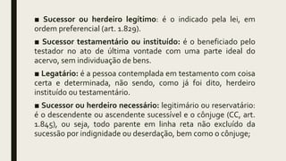 ■ Sucessor ou herdeiro legítimo: é o indicado pela lei, em
ordem preferencial (art. 1.829).
■ Sucessor testamentário ou instituído: é o beneficiado pelo
testador no ato de última vontade com uma parte ideal do
acervo, sem individuação de bens.
■ Legatário: é a pessoa contemplada em testamento com coisa
certa e determinada, não sendo, como já foi dito, herdeiro
instituído ou testamentário.
■ Sucessor ou herdeiro necessário: legitimário ou reservatário:
é o descendente ou ascendente sucessível e o cônjuge (CC, art.
1.845), ou seja, todo parente em linha reta não excluído da
sucessão por indignidade ou deserdação, bem como o cônjuge;
 