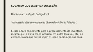 LUGAR EM QUE SE ABRE A SUCESSÃO
Dispõe o art. 1.785 do Código Civil:
“A sucessão abre-se no lugar do último domicílio do falecido”.
É esse o foro competente para o processamento do inventário,
mesmo que o óbito tenha ocorrido em outro local ou, até, no
exterior e ainda que outros sejam os locais da situação dos bens.
 