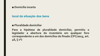 ■ Domicílio incerto
local da situação dos bens
■ Pluralidade domiciliar
Para a hipótese de pluralidade domiciliar, permitiu o
legislador a abertura do inventário em qualquer foro
correspondente a um dos domicílios do finado (CPC/2015, art.
46, § 1º)
 
