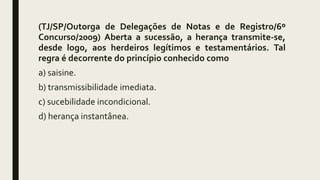 (TJ/SP/Outorga de Delegações de Notas e de Registro/6º
Concurso/2009) Aberta a sucessão, a herança transmite-se,
desde logo, aos herdeiros legítimos e testamentários. Tal
regra é decorrente do princípio conhecido como
a) saisine.
b) transmissibilidade imediata.
c) sucebilidade incondicional.
d) herança instantânea.
 