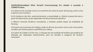 (Del/Pol/RJ/Acadelpol Silvio Terra/XI Concurso/2009) Em relação à sucessão é
CORRETO dizer:
a) A abertura da sucessão ocorre no momento da morte do autor da herança, assim como
a abertura do inventário.
b) Os herdeiros não têm, automaticamente, a propriedade e o direito à posse dos bens a
partir do falecimento, já que dependem de ato processual específico.
c) Mesmo havendo herdeiros necessários, o testador poderá dispor da totalidade da
herança.
d) Quanto aos sucessores do indigno, pode-se afirmar que assim como os do renunciante,
sucedem por direito próprio e partilham por cabeça.
e) A partir do Código Civil de 2002, o cônjuge saiu da condição de herdeiro que poderia ser
afastado por disposição testamentária, para ser elevado à categoria de herdeiro
necessário.
 