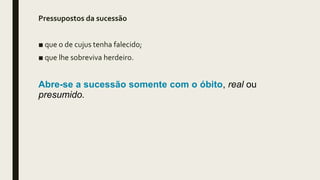 Pressupostos da sucessão
■ que o de cujus tenha falecido;
■ que lhe sobreviva herdeiro.
Abre-se a sucessão somente com o óbito, real ou
presumido.
 