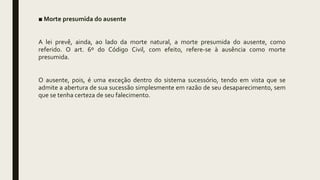 ■ Morte presumida do ausente
A lei prevê, ainda, ao lado da morte natural, a morte presumida do ausente, como
referido. O art. 6º do Código Civil, com efeito, refere-se à ausência como morte
presumida.
O ausente, pois, é uma exceção dentro do sistema sucessório, tendo em vista que se
admite a abertura de sua sucessão simplesmente em razão de seu desaparecimento, sem
que se tenha certeza de seu falecimento.
 