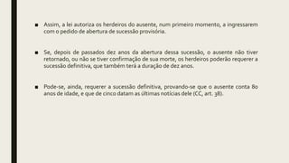 ■ Assim, a lei autoriza os herdeiros do ausente, num primeiro momento, a ingressarem
com o pedido de abertura de sucessão provisória.
■ Se, depois de passados dez anos da abertura dessa sucessão, o ausente não tiver
retornado, ou não se tiver confirmação de sua morte, os herdeiros poderão requerer a
sucessão definitiva, que também terá a duração de dez anos.
■ Pode-se, ainda, requerer a sucessão definitiva, provando-se que o ausente conta 80
anos de idade, e que de cinco datam as últimas notícias dele (CC, art. 38).
 