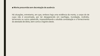 ■ Morte presumida sem decretação de ausência
Há situações, entretanto, em que, embora haja uma evidência da morte, o corpo do de
cujus não é encontrado, por ter desaparecido em naufrágio, inundação, incêndio,
terremoto ou outra catástrofe, impossibilitando a aludida constatação e o fornecimento
do atestado de óbito, bem como o registro deste.
 