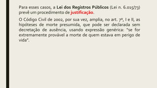Para esses casos, a Lei dos Registros Públicos (Lei n. 6.015/73)
prevê um procedimento de justificação.
O Código Civil de 2002, por sua vez, amplia, no art. 7º, I e II, as
hipóteses de morte presumida, que pode ser declarada sem
decretação de ausência, usando expressão genérica: “se for
extremamente provável a morte de quem estava em perigo de
vida”.
 