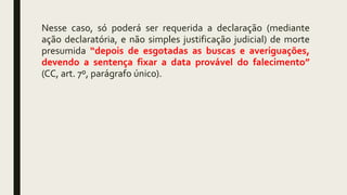 Nesse caso, só poderá ser requerida a declaração (mediante
ação declaratória, e não simples justificação judicial) de morte
presumida “depois de esgotadas as buscas e averiguações,
devendo a sentença fixar a data provável do falecimento”
(CC, art. 7º, parágrafo único).
 