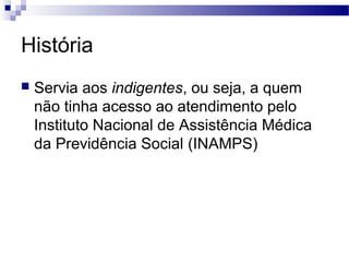 História
 Servia aos indigentes, ou seja, a quem
não tinha acesso ao atendimento pelo
Instituto Nacional de Assistência Médica
da Previdência Social (INAMPS)
 