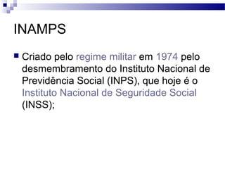 INAMPS
 Criado pelo regime militar em 1974 pelo
desmembramento do Instituto Nacional de
Previdência Social (INPS), que hoje é o
Instituto Nacional de Seguridade Social
(INSS);
 