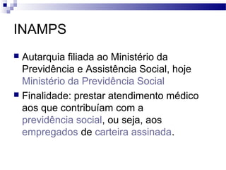 INAMPS
 Autarquia filiada ao Ministério da
Previdência e Assistência Social, hoje
Ministério da Previdência Social
 Finalidade: prestar atendimento médico
aos que contribuíam com a
previdência social, ou seja, aos
empregados de carteira assinada.
 