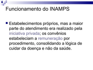 Funcionamento do INAMPS
 Estabelecimentos próprios, mas a maior
parte do atendimento era realizado pela
iniciativa privada; os convênios
estabeleciam a remuneração por
procedimento, consolidando a lógica de
cuidar da doença e não da saúde.
 