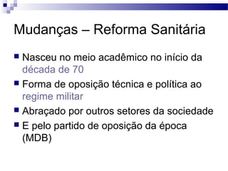 Mudanças – Reforma Sanitária
 Nasceu no meio acadêmico no início da
década de 70
 Forma de oposição técnica e política ao
regime militar
 Abraçado por outros setores da sociedade
 E pelo partido de oposição da época
(MDB)
 
