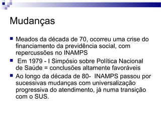 Mudanças
 Meados da década de 70, ocorreu uma crise do
financiamento da previdência social, com
repercussões no INAMPS
 Em 1979 - I Simpósio sobre Política Nacional
de Saúde = conclusões altamente favoráveis
 Ao longo da década de 80- INAMPS passou por
sucessivas mudanças com universalização
progressiva do atendimento, já numa transição
com o SUS.
 