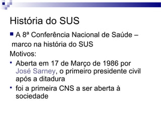 História do SUS
 A 8ª Conferência Nacional de Saúde –
marco na história do SUS
Motivos:
 Aberta em 17 de Março de 1986 por
José Sarney, o primeiro presidente civil
após a ditadura
 foi a primeira CNS a ser aberta à
sociedade
 