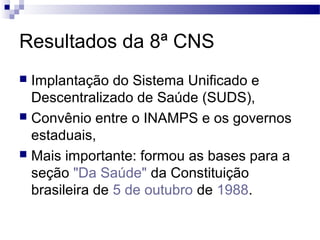Resultados da 8ª CNS
 Implantação do Sistema Unificado e
Descentralizado de Saúde (SUDS),
 Convênio entre o INAMPS e os governos
estaduais,
 Mais importante: formou as bases para a
seção "Da Saúde" da Constituição
brasileira de 5 de outubro de 1988.
 
