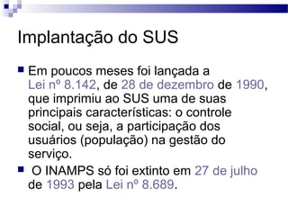 Implantação do SUS
 Em poucos meses foi lançada a
Lei nº 8.142, de 28 de dezembro de 1990,
que imprimiu ao SUS uma de suas
principais características: o controle
social, ou seja, a participação dos
usuários (população) na gestão do
serviço.
 O INAMPS só foi extinto em 27 de julho
de 1993 pela Lei nº 8.689.
 