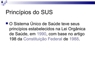 Princípios do SUS
 O Sistema Único de Saúde teve seus
princípios estabelecidos na Lei Orgânica
de Saúde, em 1990, com base no artigo
198 da Constituição Federal de 1988.
 