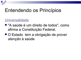 Entendendo os Princípios
Universalidade
 "A saúde é um direito de todos", como
afirma a Constituição Federal.
 O Estado tem a obrigação de prover
atenção à saúde
 