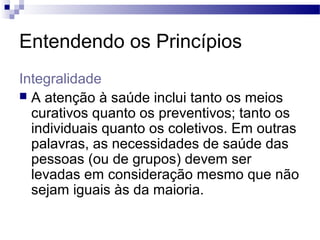 Entendendo os Princípios
Integralidade
 A atenção à saúde inclui tanto os meios
curativos quanto os preventivos; tanto os
individuais quanto os coletivos. Em outras
palavras, as necessidades de saúde das
pessoas (ou de grupos) devem ser
levadas em consideração mesmo que não
sejam iguais às da maioria.
 