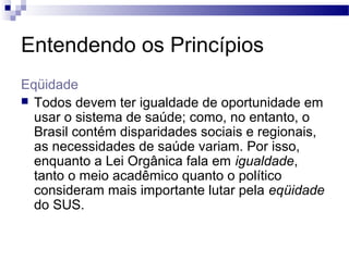 Entendendo os Princípios
Eqüidade
 Todos devem ter igualdade de oportunidade em
usar o sistema de saúde; como, no entanto, o
Brasil contém disparidades sociais e regionais,
as necessidades de saúde variam. Por isso,
enquanto a Lei Orgânica fala em igualdade,
tanto o meio acadêmico quanto o político
consideram mais importante lutar pela eqüidade
do SUS.
 